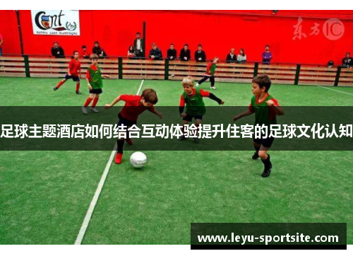 足球主题酒店如何结合互动体验提升住客的足球文化认知